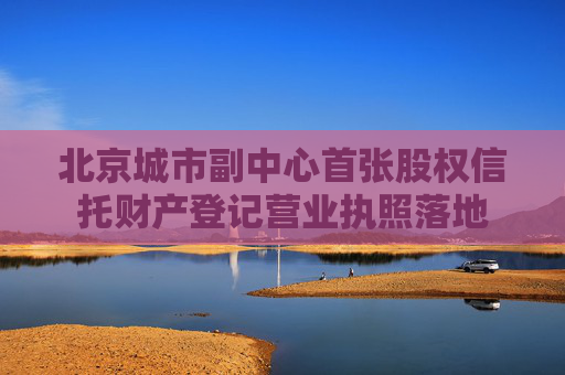 北京城市副中心首张股权信托财产登记营业执照落地