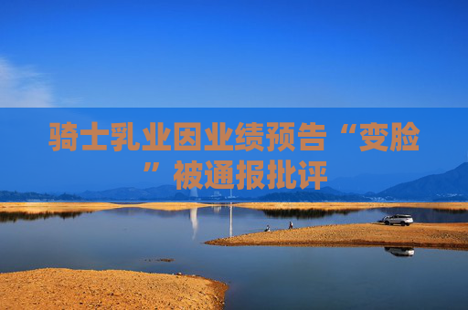 骑士乳业因业绩预告“变脸”被通报批评
