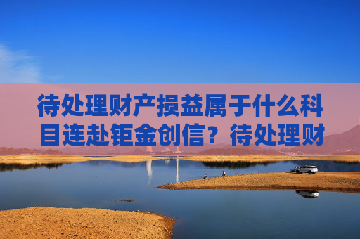 待处理财产损益属于什么科目连赴钜金创信？待处理财产损益属于什么科目类别