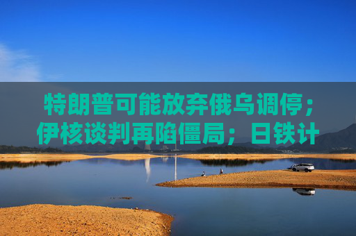 特朗普可能放弃俄乌调停；伊核谈判再陷僵局；日铁计划向美国钢铁投资140亿美元