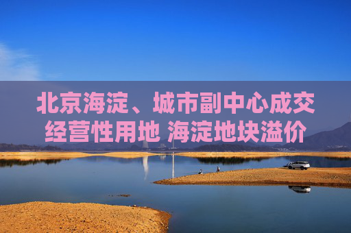 北京海淀、城市副中心成交经营性用地 海淀地块溢价率达11.95%