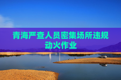 青海严查人员密集场所违规动火作业