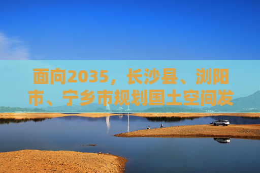 面向2035，长沙县、浏阳市、宁乡市规划国土空间发展蓝图