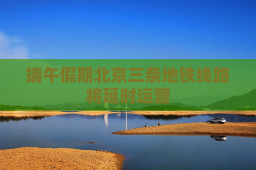 端午假期北京三条地铁线路将延时运营