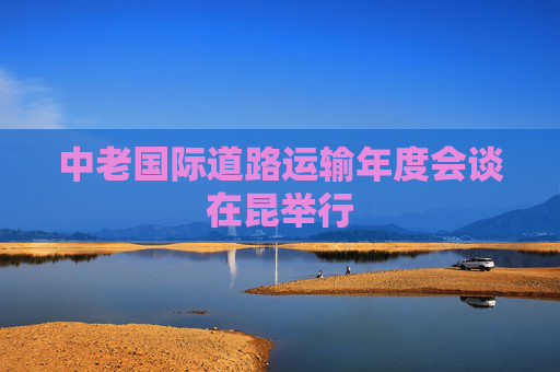 中老国际道路运输年度会谈在昆举行