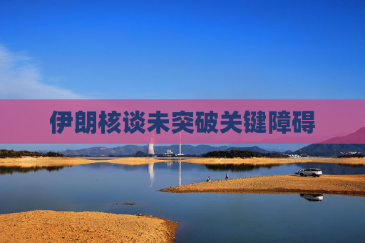 伊朗核谈未突破关键障碍