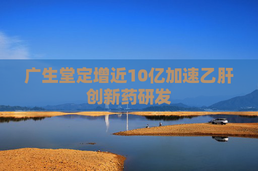 广生堂定增近10亿加速乙肝创新药研发