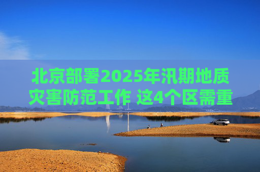 北京部署2025年汛期地质灾害防范工作 这4个区需重点关注