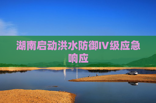 湖南启动洪水防御Ⅳ级应急响应