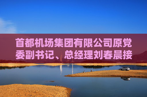首都机场集团有限公司原党委副书记、总经理刘春晨接受纪律审查和监察调查