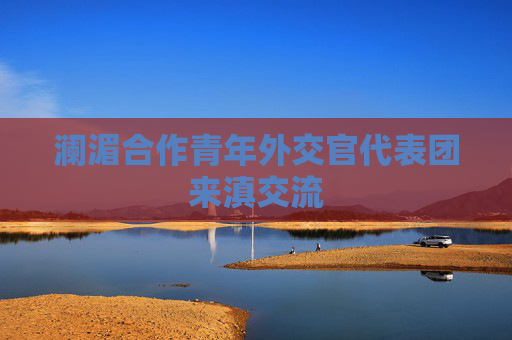 澜湄合作青年外交官代表团来滇交流