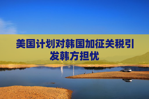美国计划对韩国加征关税引发韩方担忧
