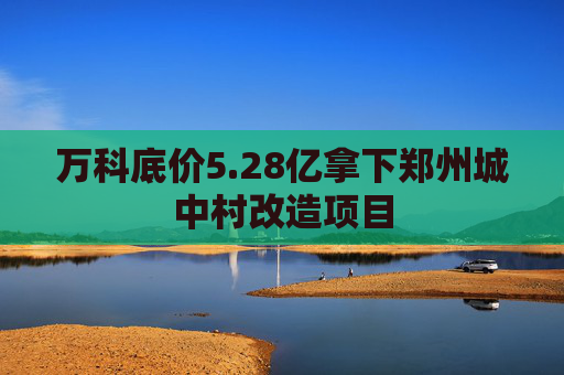 万科底价5.28亿拿下郑州城中村改造项目