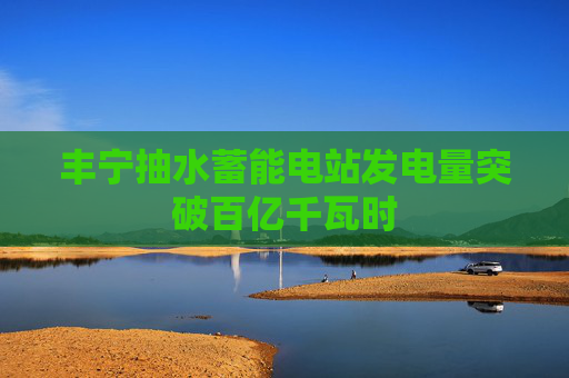 丰宁抽水蓄能电站发电量突破百亿千瓦时