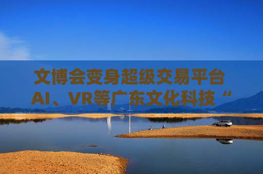 文博会变身超级交易平台 AI、VR等广东文化科技“特产”出圈