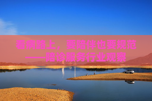 看病路上，要陪伴也要规范——陪诊服务行业观察