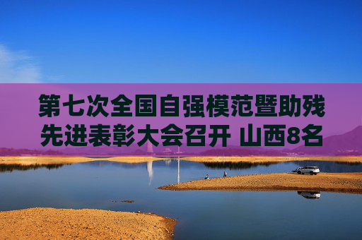 第七次全国自强模范暨助残先进表彰大会召开 山西8名个人6个集体获表彰