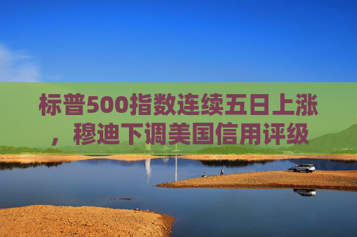 标普500指数连续五日上涨，穆迪下调美国信用评级