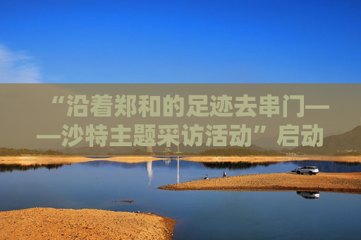 “沿着郑和的足迹去串门——沙特主题采访活动”启动