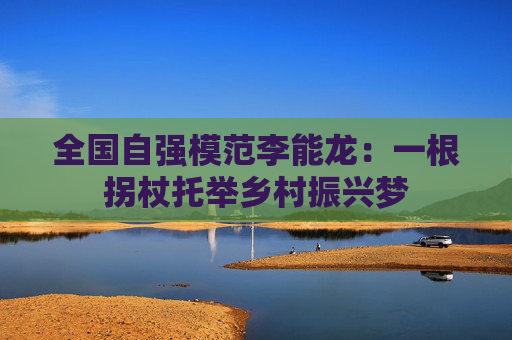 全国自强模范李能龙：一根拐杖托举乡村振兴梦