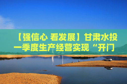 【强信心 看发展】甘肃水投一季度生产经营实现“开门红” 利润总额同比增长38% 营业收入同比增长9%