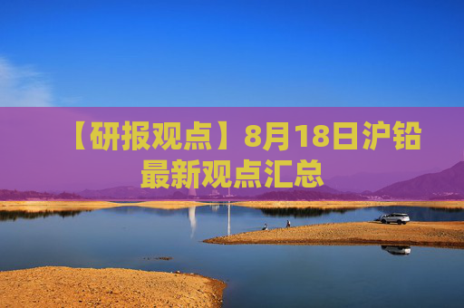 【研报观点】8月18日沪铅最新观点汇总