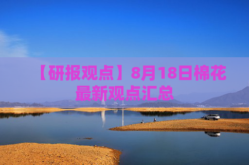 【研报观点】8月18日棉花最新观点汇总