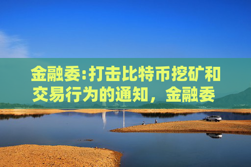 金融委:打击比特币挖矿和交易行为的通知，金融委 打击比特币挖矿
