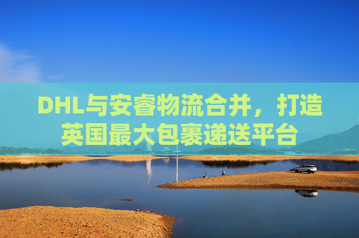 DHL与安睿物流合并，打造英国最大包裹递送平台