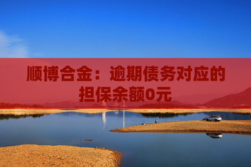 顺博合金：逾期债务对应的担保余额0元