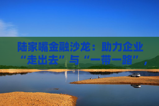 陆家嘴金融沙龙：助力企业“走出去”与“一带一路”，跨境金融服务升级