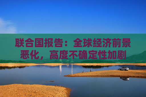 联合国报告：全球经济前景恶化，高度不确定性加剧