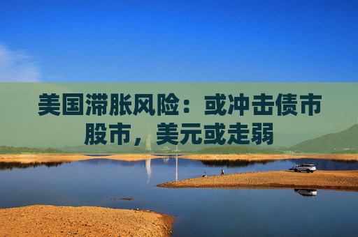 美国滞胀风险：或冲击债市股市，美元或走弱