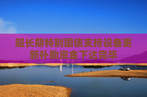 超长期特别国债支持设备更新补助资金下达完毕