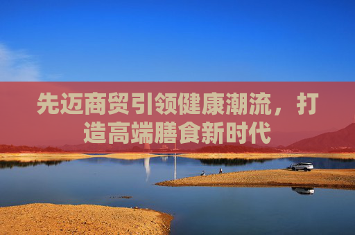 先迈商贸引领健康潮流，打造高端膳食新时代