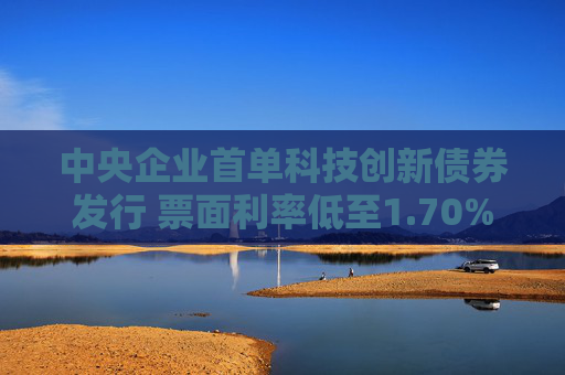 中央企业首单科技创新债券发行 票面利率低至1.70%