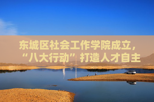 东城区社会工作学院成立，“八大行动”打造人才自主培养新高地
