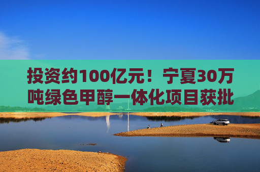 投资约100亿元！宁夏30万吨绿色甲醇一体化项目获批