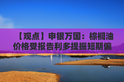 【观点】申银万国：棕榈油价格受报告利多提振短期偏强震荡
