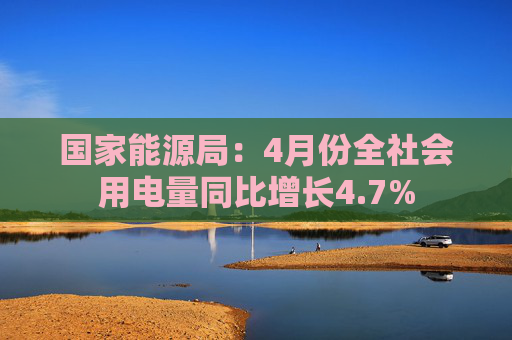 国家能源局：4月份全社会用电量同比增长4.7%