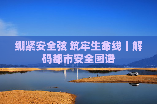 绷紧安全弦 筑牢生命线丨解码都市安全图谱