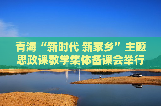 青海“新时代 新家乡”主题思政课教学集体备课会举行