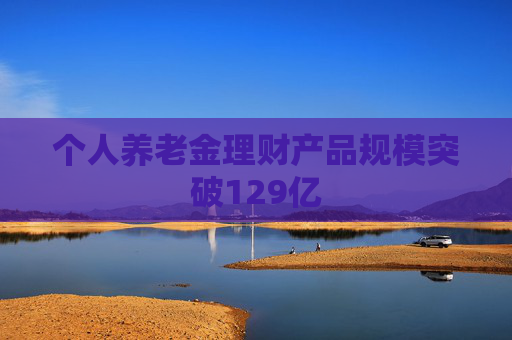 个人养老金理财产品规模突破129亿