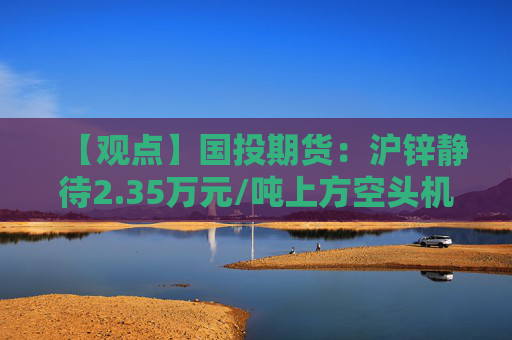 【观点】国投期货：沪锌静待2.35万元/吨上方空头机会