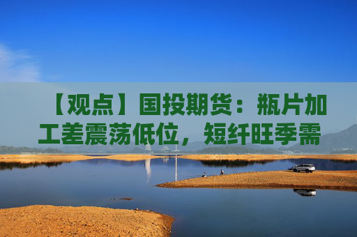 【观点】国投期货：瓶片加工差震荡低位，短纤旺季需求有望提振