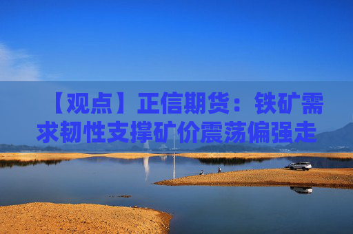 【观点】正信期货：铁矿需求韧性支撑矿价震荡偏强走势