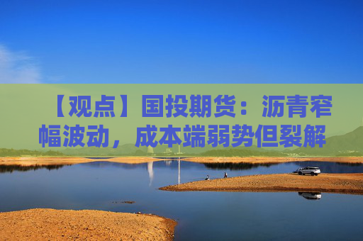 【观点】国投期货：沥青窄幅波动，成本端弱势但裂解支撑
