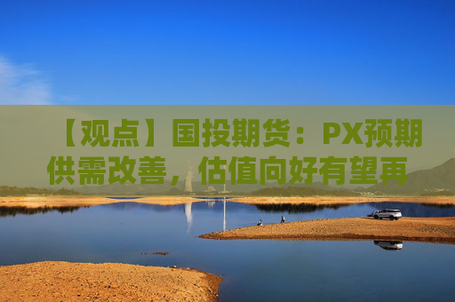 【观点】国投期货：PX预期供需改善，估值向好有望再进高位