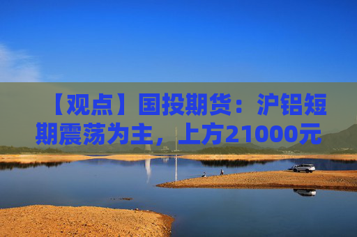 【观点】国投期货：沪铝短期震荡为主，上方21000元具备阻力