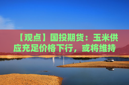 【观点】国投期货：玉米供应充足价格下行，或将维持底部偏弱运行